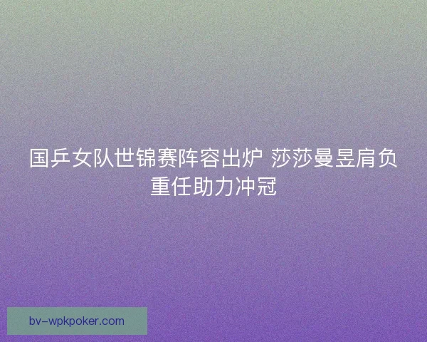 国乒女队世锦赛阵容出炉 莎莎曼昱肩负重任助力冲冠 国乒女队世锦赛阵容出炉 莎莎曼昱肩负重任助力冲冠