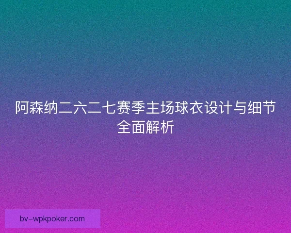 阿森纳二六二七赛季主场球衣设计与细节全面解析 阿森纳二六二七赛季主场球衣设计与细节全面解析