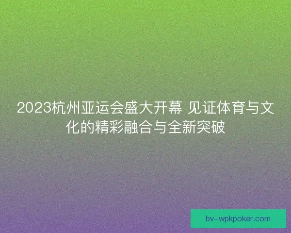 2023杭州亚运会盛大开幕 见证体育与文化的精彩融合与全新突破 2023杭州亚运会盛大开幕 见证体育与文化的精彩融合与全新突破