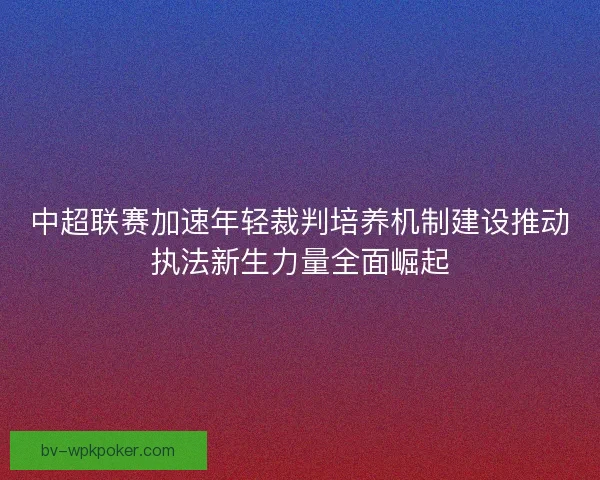 中超联赛加速年轻裁判培养机制建设推动执法新生力量全面崛起