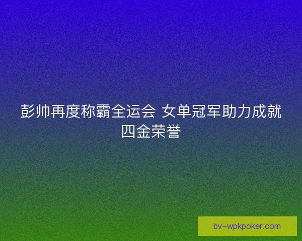 彭帅再度称霸全运会 女单冠军助力成就四金荣誉