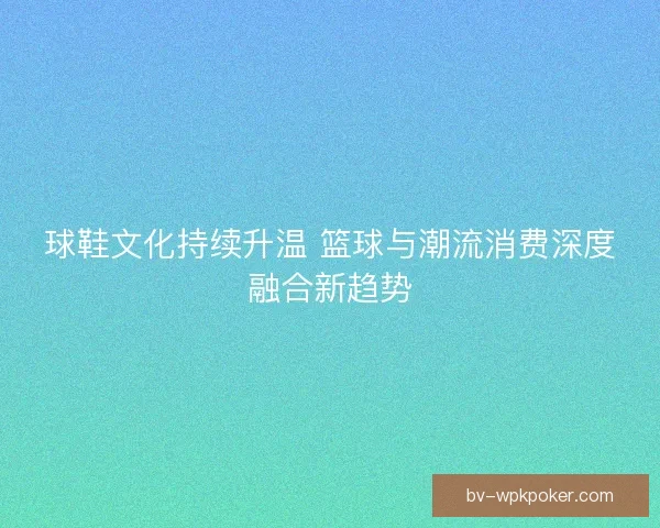 球鞋文化持续升温 篮球与潮流消费深度融合新趋势