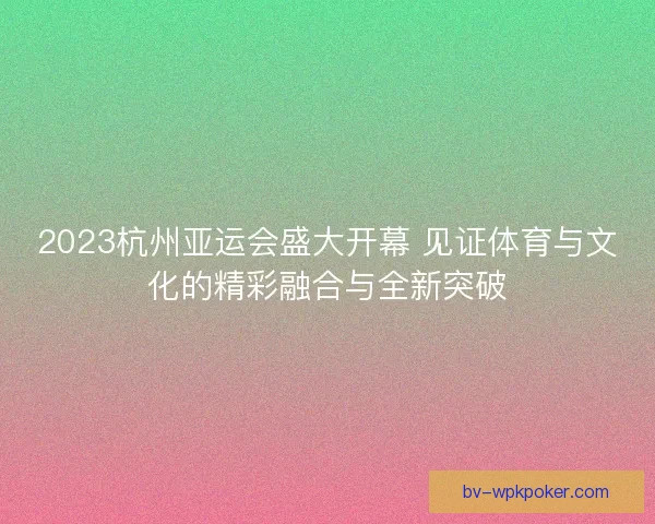2023杭州亚运会盛大开幕 见证体育与文化的精彩融合与全新突破