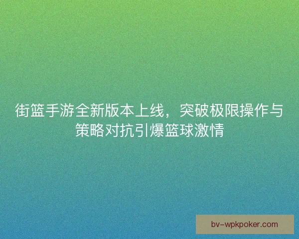 街篮手游全新版本上线，突破极限操作与策略对抗引爆篮球激情