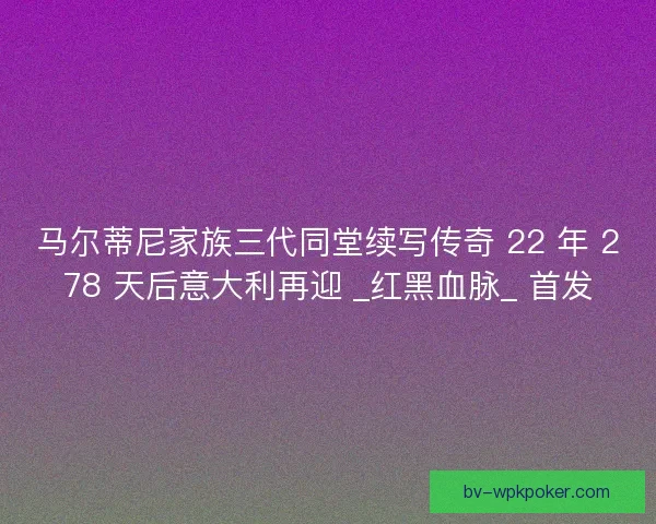 马尔蒂尼家族三代同堂续写传奇 22 年 278 天后意大利再迎 _红黑血脉_ 首发