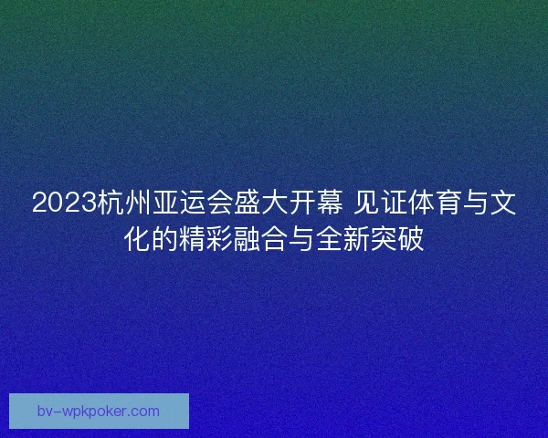 2023杭州亚运会盛大开幕 见证体育与文化的精彩融合与全新突破 2023杭州亚运会盛大开幕 见证体育与文化的精彩融合与全新突破