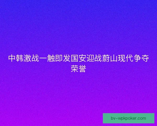 中韩激战一触即发国安迎战蔚山现代争夺荣誉 中韩激战一触即发国安迎战蔚山现代争夺荣誉
