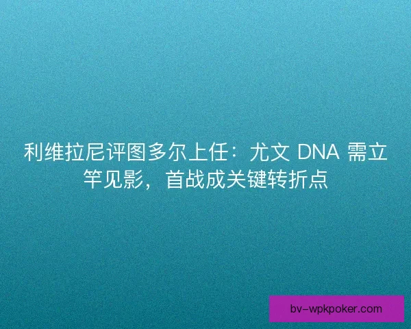 利维拉尼评图多尔上任：尤文 DNA 需立竿见影，首战成关键转折点