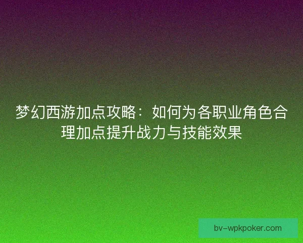 梦幻西游加点攻略：如何为各职业角色合理加点提升战力与技能效果