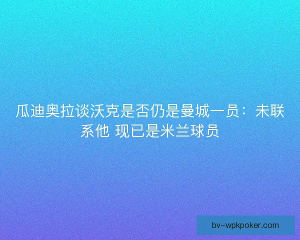 瓜迪奥拉谈沃克是否仍是曼城一员：未联系他 现已是米兰球员
