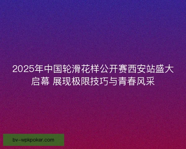 2025年中国轮滑花样公开赛西安站盛大启幕 展现极限技巧与青春风采 2025年中国轮滑花样公开赛西安站盛大启幕 展现极限技巧与青春风采