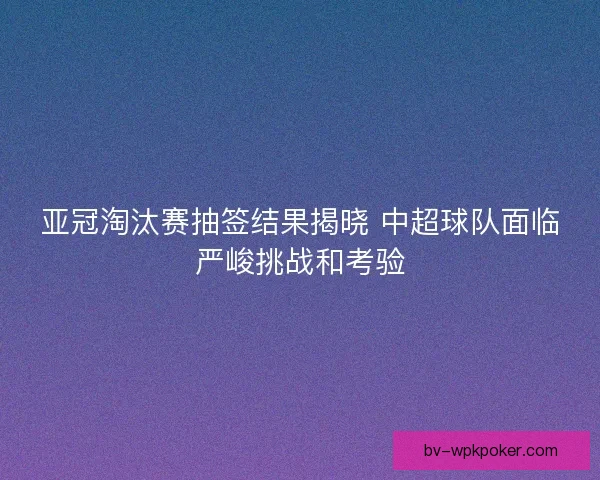 亚冠淘汰赛抽签结果揭晓 中超球队面临严峻挑战和考验 亚冠淘汰赛抽签结果揭晓 中超球队面临严峻挑战和考验
